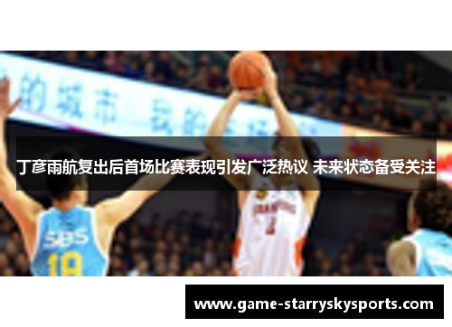 丁彦雨航复出后首场比赛表现引发广泛热议 未来状态备受关注