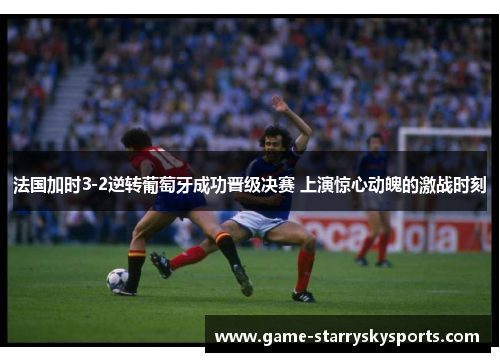 法国加时3-2逆转葡萄牙成功晋级决赛 上演惊心动魄的激战时刻
