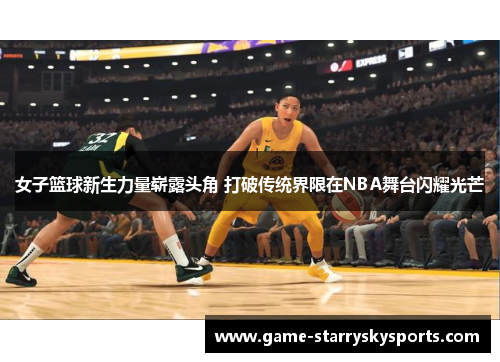 女子篮球新生力量崭露头角 打破传统界限在NBA舞台闪耀光芒