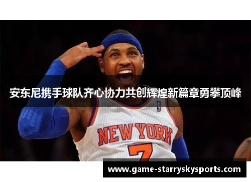 安东尼携手球队齐心协力共创辉煌新篇章勇攀顶峰