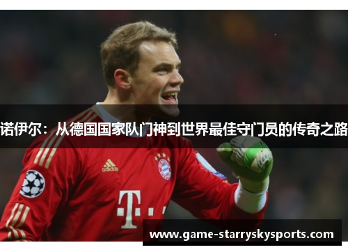 诺伊尔:从德国国家队门神到世界最佳守门员的传奇之路 诺伊尔:从德国国家队门神到世界最佳守门员的传奇之路