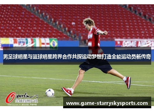 男足球明星与篮球明星跨界合作共探运动梦想打造全能运动员新传奇 男足球明星与篮球明星跨界合作共探运动梦想打造全能运动员新传奇