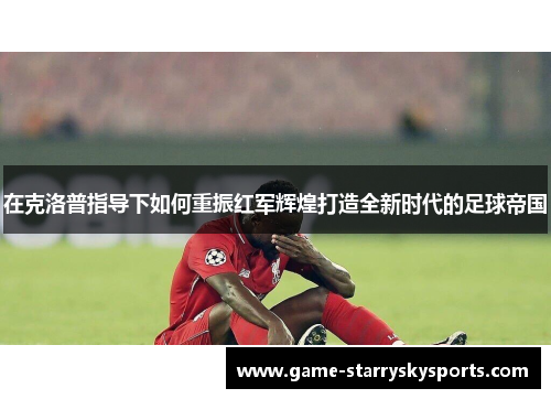 在克洛普指导下如何重振红军辉煌打造全新时代的足球帝国