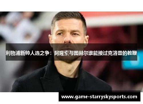 利物浦新帅人选之争：阿隆索与图赫尔谁能接过克洛普的教鞭
