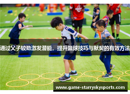 通过父子较劲激发潜能，提升篮球技巧与默契的有效方法