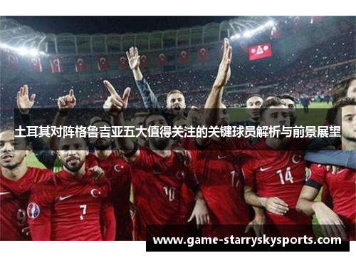 土耳其对阵格鲁吉亚五大值得关注的关键球员解析与前景展望