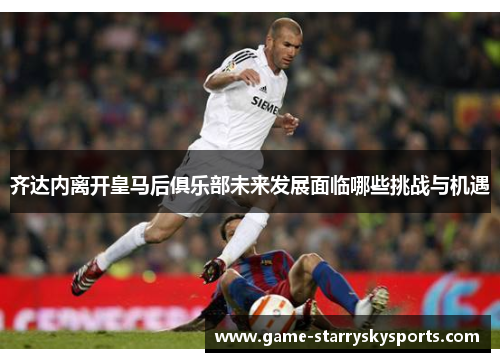 齐达内离开皇马后俱乐部未来发展面临哪些挑战与机遇