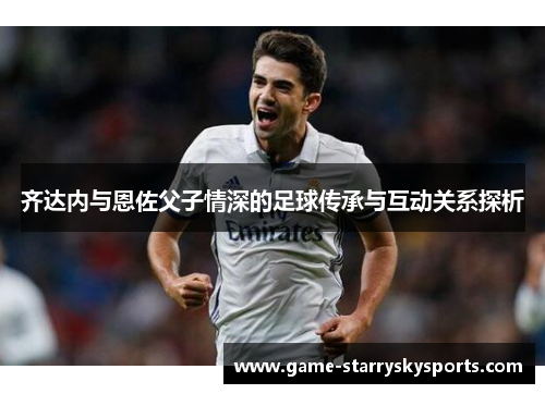 齐达内与恩佐父子情深的足球传承与互动关系探析