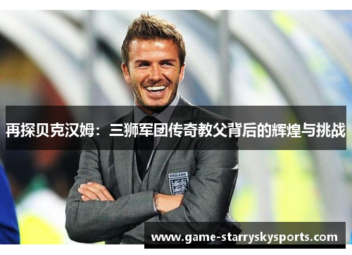 再探贝克汉姆:三狮军团传奇教父背后的辉煌与挑战 再探贝克汉姆:三狮军团传奇教父背后的辉煌与挑战