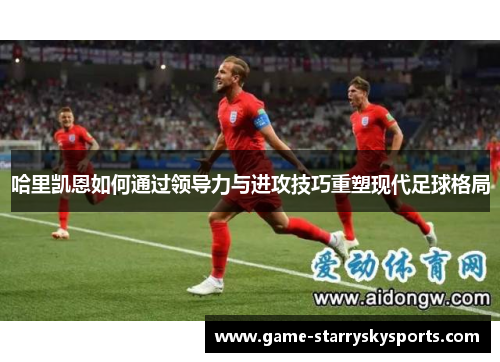 哈里凯恩如何通过领导力与进攻技巧重塑现代足球格局
