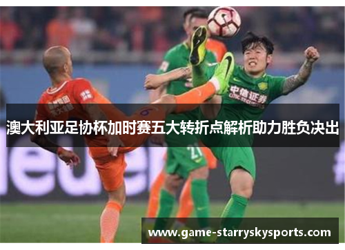 澳大利亚足协杯加时赛五大转折点解析助力胜负决出